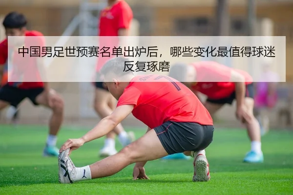 中国男足世预赛名单出炉后，哪些变化最值得球迷反复琢磨
